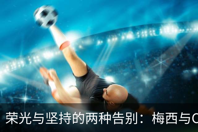 荣光与坚持的两种告别：梅西与C罗的不同选择